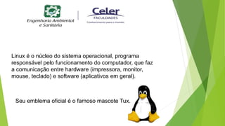 Linux é o núcleo do sistema operacional, programa
responsável pelo funcionamento do computador, que faz
a comunicação entre hardware (impressora, monitor,
mouse, teclado) e software (aplicativos em geral).
Seu emblema oficial é o famoso mascote Tux.
 
