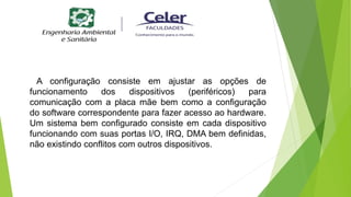A configuração consiste em ajustar as opções de
funcionamento dos dispositivos (periféricos) para
comunicação com a placa mãe bem como a configuração
do software correspondente para fazer acesso ao hardware.
Um sistema bem configurado consiste em cada dispositivo
funcionando com suas portas I/O, IRQ, DMA bem definidas,
não existindo conflitos com outros dispositivos.
 