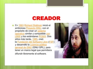 CREADOR
 En 1983 Richard Stallman inició el
ambicioso Proyecto GNU, con el
propósito de crear un sistema
operativo similar y compatible con
UNIX y los estándares POSIX. Dos
años más tarde, 1985, creó
la Fundación del Software Libre (FSF)
y desarrolló la Licencia pública
general de GNU (GNU GPL), para
tener un marco legal que permitiera
difundir libremente el software.
 
