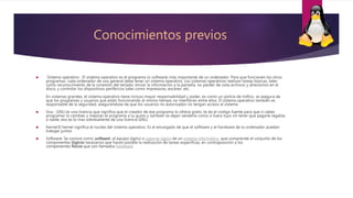Conocimientos previos
 Sistema operativo : El sistema operativo es el programa (o software) más importante de un ordenador. Para que funcionen los otros
programas, cada ordenador de uso general debe tener un sistema operativo. Los sistemas operativos realizan tareas básicas, tales
como reconocimiento de la conexión del teclado, enviar la información a la pantalla, no perder de vista archivos y directorios en el
disco, y controlar los dispositivos periféricos tales como impresoras, escáner, etc.
En sistemas grandes, el sistema operativo tiene incluso mayor responsabilidad y poder, es como un policía de tráfico, se asegura de
que los programas y usuarios que están funcionando al mismo tiempo no interfieran entre ellos. El sistema operativo también es
responsable de la seguridad, asegurándose de que los usuarios no autorizados no tengan acceso al sistema
 Gnu : GNU es una licencia que significa que el creador de ese programa lo ofrece gratis, te da el codigo fuente para que si sabes
programar lo cambies y mejores el programa a tu gusto y tambien te dejan venderlo como si fuera tuyo sin tener que pagarle regalias
a nadie, eso es lo mas sobresaliente de una licencia GNU,
 Kernel:El kernel significa el nucleo del sistema operativo. Es el encargado de que el software y el hardware de tu ordenador puedan
trabajar juntos
 Software: Se conoce como software1 al equipo lógico o soporte lógico de un sistema informático, que comprende el conjunto de los
componentes lógicos necesarios que hacen posible la realización de tareas específicas, en contraposición a los
componentes físicos que son llamados hardware.
 