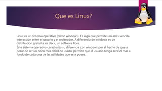Que es Linux?
Linux es un sistema operativo (como windows). Es algo que permite una mas sencilla
interaccion entre el usuario y el ordenador. A diferencia de windows es de
distribucion gratuita, es decir, un software libre.
Este sistema operativo caracteriza su diferencia con windows por el hecho de que a
pesar de ser un poco mas dificil de usarlo, permite que el usuario tenga acceso mas a
fondo de cada una de las utilidades que este posee.
 