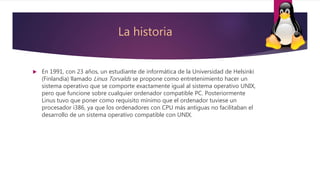 La historia
 En 1991, con 23 años, un estudiante de informática de la Universidad de Helsinki
(Finlandia) llamado Linus Torvalds se propone como entretenimiento hacer un
sistema operativo que se comporte exactamente igual al sistema operativo UNIX,
pero que funcione sobre cualquier ordenador compatible PC. Posteriormente
Linus tuvo que poner como requisito mínimo que el ordenador tuviese un
procesador i386, ya que los ordenadores con CPU más antiguas no facilitaban el
desarrollo de un sistema operativo compatible con UNIX.
 