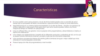 Caracteristicas
 En Linux pueden correr varios procesos a la vez de forma ininterrumpida como un servidor de red al
tiempo que un procesador de textos, una animación, copia de archivos o revisar el correo electrónico.
 Seguridad porque es un sistema operacional diseñado con la idea de Cliente - Servidor con permisos de
acceso y ejecución a cada usuario. Esto quiere decir que varios usuarios pueden utilizar una misma
maquina al tiempo sin interferir en cada proceso.
 Linux es software libre, casi gratuito. Linux es popular entre programadores y desarrolladores e implica un
espíritu de colaboración.
 Linux integra una implementación completa de los diferentes protocolos y estándares de red, con los que
se puede conectar fácilmente a Internet y acceder a todo tipo de información disponible.
 Linux incorpora una gama de sistemas de interfaz gráfica (ventanas) de igual o mejor calidad que otras
ofrecidas en muchos paquetes comerciales.
 Posee el apoyo de miles de programadores a nivel mundial.
 .
 