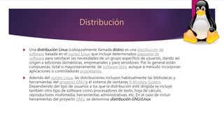 Distribución
 Una distribución Linux (coloquialmente llamada distro) es una distribución de
software basada en el núcleo Linux que incluye determinados paquetes de
software para satisfacer las necesidades de un grupo específico de usuarios, dando así
origen a ediciones domésticas, empresariales y para servidores. Por lo general están
compuestas, total o mayoritariamente, de software libre, aunque a menudo incorporan
aplicaciones o controladores propietarios.
 Además del núcleo Linux, las distribuciones incluyen habitualmente las bibliotecas y
herramientas del proyecto GNU y el sistema de ventanas X Window System.
Dependiendo del tipo de usuarios a los que la distribución esté dirigida se incluye
también otro tipo de software como procesadores de texto, hoja de cálculo,
reproductores multimedia, herramientas administrativas, etc. En el caso de incluir
herramientas del proyecto GNU, se denomina distribución GNU/Linux.
 