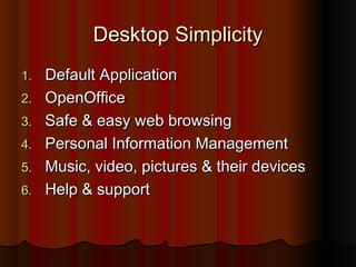 Desktop SimplicityDesktop Simplicity
1.1. Default ApplicationDefault Application
2.2. OpenOfficeOpenOffice
3.3. Safe & easy web browsingSafe & easy web browsing
4.4. Personal Information ManagementPersonal Information Management
5.5. Music, video, pictures & their devicesMusic, video, pictures & their devices
6.6. Help & supportHelp & support
 