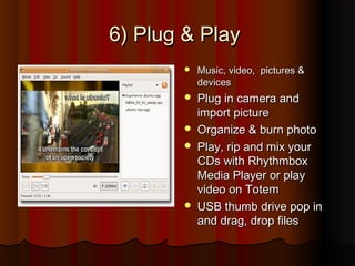 6) Plug & Play6) Plug & Play
 Music, video, pictures &Music, video, pictures &
devicesdevices
 Plug in camera andPlug in camera and
import pictureimport picture
 Organize & burn photoOrganize & burn photo
 Play, rip and mix yourPlay, rip and mix your
CDs with RhythmboxCDs with Rhythmbox
Media Player or playMedia Player or play
video on Totemvideo on Totem
 USB thumb drive pop inUSB thumb drive pop in
and drag, drop filesand drag, drop files
 