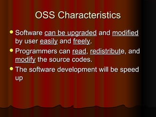 OSS CharacteristicsOSS Characteristics
SoftwareSoftware can be upgradedcan be upgraded andand modifiedmodified
by userby user easilyeasily andand freelyfreely..
Programmers canProgrammers can readread,, redistributredistribute, ande, and
modifymodify the source codes.the source codes.
The software development will be speedThe software development will be speed
upup
 