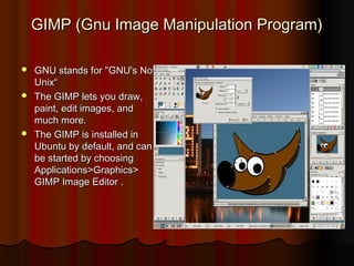 GIMPGIMP (Gnu Image Manipulation Program)(Gnu Image Manipulation Program)
 GNU stands for "GNU's NotGNU stands for "GNU's Not
Unix“Unix“
 The GIMP lets you draw,The GIMP lets you draw,
paint, edit images, andpaint, edit images, and
much more.much more.
 The GIMP is installed inThe GIMP is installed in
Ubuntu by default, and canUbuntu by default, and can
be started by choosingbe started by choosing
Applications>Graphics>Applications>Graphics>
GIMP Image Editor .GIMP Image Editor .
 
