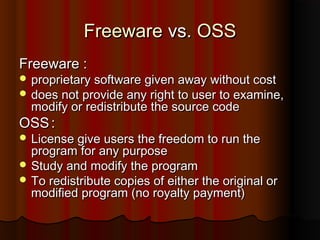 FreewareFreeware vs.vs. OSSOSS
FreewareFreeware ::
 proprietary software given away without costproprietary software given away without cost
 does not provide any right to user to examine,does not provide any right to user to examine,
modify or redistribute the source codemodify or redistribute the source code
OSSOSS ::
 License give users the freedom to run theLicense give users the freedom to run the
program for any purposeprogram for any purpose
 Study and modify the programStudy and modify the program
 To redistribute copies of either the original orTo redistribute copies of either the original or
modified program (no royalty payment)modified program (no royalty payment)
 