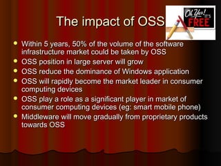 The impact of OSSThe impact of OSS
 Within 5 years, 50% of the volume of the softwareWithin 5 years, 50% of the volume of the software
infrastructure market could be taken by OSSinfrastructure market could be taken by OSS
 OSS position in large server will growOSS position in large server will grow
 OSS reduce the dominance of Windows applicationOSS reduce the dominance of Windows application
 OSS will rapidly become the market leader in consumerOSS will rapidly become the market leader in consumer
computing devicescomputing devices
 OSS play a role as a significant player in market ofOSS play a role as a significant player in market of
consumer computing devices (eg: smart mobile phone)consumer computing devices (eg: smart mobile phone)
 Middleware will move gradually from proprietary productsMiddleware will move gradually from proprietary products
towards OSStowards OSS
 