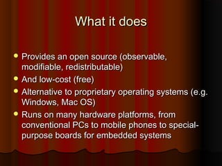 What it doesWhat it does
 Provides an open source (observable,Provides an open source (observable,
modifiable, redistributable)modifiable, redistributable)
 And low-cost (free)And low-cost (free)
 Alternative to proprietary operating systems (e.g.Alternative to proprietary operating systems (e.g.
Windows, Mac OS)Windows, Mac OS)
 Runs on many hardware platforms, fromRuns on many hardware platforms, from
conventional PCs to mobile phones to special-conventional PCs to mobile phones to special-
purpose boards for embedded systemspurpose boards for embedded systems
 