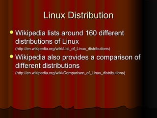 Linux DistributionLinux Distribution
Wikipedia lists around 160 differentWikipedia lists around 160 different
distributions of Linuxdistributions of Linux
(http://en.wikipedia.org/wiki/List_of_Linux_distributions)(http://en.wikipedia.org/wiki/List_of_Linux_distributions)
Wikipedia also provides a comparison ofWikipedia also provides a comparison of
different distributionsdifferent distributions
(http://en.wikipedia.org/wiki/Comparison_of_Linux_distributions)(http://en.wikipedia.org/wiki/Comparison_of_Linux_distributions)
 