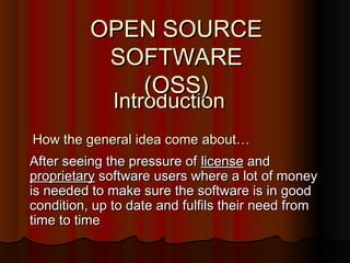 IntroductionIntroduction
After seeing the pressure ofAfter seeing the pressure of licenselicense andand
proprietaryproprietary software users where a lot of moneysoftware users where a lot of money
is needed to make sure the software is in goodis needed to make sure the software is in good
condition, up to date and fulfils their need fromcondition, up to date and fulfils their need from
time to timetime to time
How the general idea come about…How the general idea come about…
OPEN SOURCEOPEN SOURCE
SOFTWARESOFTWARE
(OSS)(OSS)
 