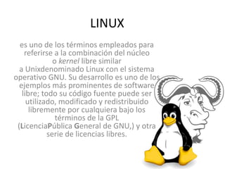 LINUX
es uno de los términos empleados para
referirse a la combinación del núcleo
o kernel libre similar
a Unixdenominado Linux con el sistema
operativo GNU. Su desarrollo es uno de los
ejemplos más prominentes de software
libre; todo su código fuente puede ser
utilizado, modificado y redistribuido
libremente por cualquiera bajo los
términos de la GPL
(LicenciaPública General de GNU,) y otra
serie de licencias libres.
 