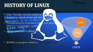 • Linus Torvalds , was the student of university of
Helsinki in Finland , Developed linux in 1991.
• IT,s main purpose to Develped LINUX was released
linux free on INTERNET.
• LINUX is the name of KERNEL.
• KERNEL is a program whish is a central CORE of os.
LINUX
UNIX
GNU
 