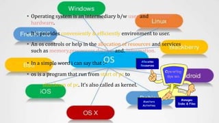 • Operating system is an intermediary b/w user and computer
hardware.
• It's provides conveniently & efficiently environment to user.
• An os controls or help in the allocation of resources and services
such as memory,processors,devices and. Information.
• In a simple word i can say that :-
• os is a program that run from start of pc to
shutdown of pc. It’s also called as kernel.
 