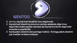 gentoo
✘ Gentoo, kaynak kod temelli bir Linux dağıtımıdır.
✘ Kaynak kod tabanlı kurulumunun zorluğu sebebiyle, diğer Linux
dağıtımları kadar popüler olamasa da; kaynak kurulumlu dağıtımlar
arasında en popüleridir.
✘ Kendi paket yönetimi olan portage i kullanır . Portage paket yönetimi
çok modüler ve bakımı kolaydır.
 