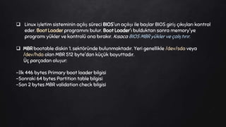  Linux işletim sisteminin açılış süreci BIOS'un açılışı ile başlar BIOS giriş çıkışları kontrol
eder. Boot Loader programını bulur. Boot Loader'ı bulduktan sonra memory'ye
programı yükler ve kontrolü ona bırakır. Kısaca BIOS MBR yükler ve çalıştırır.
 MBR bootable diskin 1. sektöründe bulunmaktadır. Yeri genellikle /dev/sda veya
/dev/hda olan MBR 512 byte'dan küçük boyuttadır.
Üç parçadan oluşur:
-İlk 446 bytes Primary boot loader bilgisi
-Sonraki 64 bytes Partition table bilgisi
-Son 2 bytes MBR validation check bilgisi
 