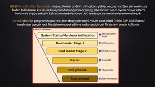 GRUB (Grand Unified Bootloader) kısaca Kernel and initrd imajlarını yükler ve çalıştırır. Eğer sistemininzde
birden fazla kernel kurulu ise bu aşamada hangisinin açılacağı size sorulur. GRUB ayrıca dosya sistemi
hakkında bilgiye sahiptir. Eski sistemlerde bulunan LILO ise dosya sistemini anlayamamaktaydı.
Kernel /sbin/init programını çalıştırır. Root dosya sistemini mount eder. initrd (Initial RAM Disk) kernel
tarafından gerçek root file sistem mount edilene kadar geçici root file sistem olarak kullanılır.
 