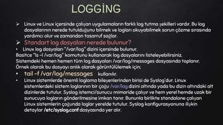  Linux ve Linux içersinde çalışan uygulamaların farklı log tutma şekilleri vardır. Bu log
dosyalarının nerede tutulduğunu bilmek ve logları okuyabilmek sorun çözme sırasında
yardımcı olur ve zamandan tasarruf sağlar.
 Standart log dosyaları nerede bulunur?
• Linux log dosyaları "/var/log" dizini içersinde bulunur.
Basitce "ls -l /var/log" komutunu kullanarak log dosyalarını listeleyebilirsiniz.
Sistemdeki hemen hemen tüm log dosyaları /var/log/messages dosyasında toplanır.
Örnek olarak bu dosyayı anlık olarak görüntülülemek için;
• tail -f /var/log/messages kullanılır.
• Linux sistemlerde önemli loglama bileşenlerinden birisi de Syslog'dur. Linux
sistemlerdeki sistem loglarının bir çoğu /var/log dizini altında yada bu dizin altındaki alt
dizinlerde tutulur. Syslog istemci/sunucu mimaride çalışır ve hem yerel hemde uzak bir
sunucuya logların gönderilmesine imkan tanır. Bununla birlikte standalone çalışan
Linux sistemlerin çoğunda loglar yerelde tutulur. Syslog konfigurasyonuna ilişkin
detaylar /etc/syslog.conf dosyasında yer alır.
LOGGİNG
 