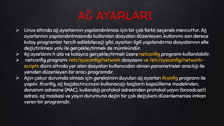  Linux altında ağ ayarlarının yapılandırılması için bir çok farklı seçenek mevcuttur. Ağ
ayarlarının yapılandırılmasında kullanılan dosyaları düzenleyen, kullanımı son derece
kolay programlar tercih edilebileceği gibi, ayarları ilgili yapılandırma dosyalarının elle
değiştirilmesi yolu ile gerçekleştirmek de mümkündür.
 Ağ ayarlarını h ızla ve kolayca gerçekleştirmek üzere netconfig programı kullanılabilir.
 netconfig programı /etc/sysconfig/network dosyasını ve /etc/sysconfig/network-
scripts dizini altında yer alan dosyaları kullanıcıdan alınan parametreler aracılığı ile
yeniden düzenleyen bir aracı programdır.
 Ağın çalışır durumda olması için gereksinim duyulan ağ ayarları ifconfig programı ile
yapılır. ifconfig, ağ bağdaştırıcınızın kullanacağı bağlantı kapsülleme modelinden,
donanım adresine (MAC), kullandığı protokol adresinden protokol yayın (broadcast)
adresi, ağ maskesi ve yayın durumuna değin bir çok değişkeni düzenlemenize imkan
veren bir programdır.
AĞ AYARLARI
 