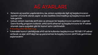  Sistemin ağ ayarları yapılandırılmış ise, sistem açıldığında ilgili ağ bağdaştırıcısının
ayarları otomatik olarak yapılır ve aksi özellikle istenmedikçe ağ bağdaştırıcısı aktif
hale getirilir.
 Çalışan sistem üzerinde aktif olan ve olmayan bir bağdaştırıcının ayarlarını yapmak
üzere ifconfig programı kullanılır. eth0 isimli ethernet ağ bağdaştırıcısına bir IP adresi
atamak üzere aşağıdaki gibi bir komut satırı işletilmelidir:
o # ifconfig eth0 192.168.1.1 up
 Yukarıdaki komut işletildiğinde eth0 adı ile kullanılan bağdaştırıcıya 192.168.1.1 IP adresi
verilecek ve eğer aktif değil ise up parametresi ile bağdaştırıcının aktif hale getirilmesi
sağlanacaktır.
AĞ AYARLARI
 