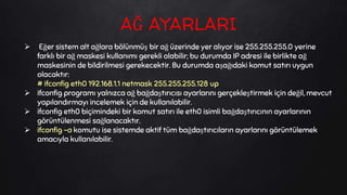  Eğer sistem alt ağlara bölünmüş bir ağ üzerinde yer alıyor ise 255.255.255.0 yerine
farklı bir ağ maskesi kullanımı gerekli olabilir; bu durumda IP adresi ile birlikte ağ
maskesinin de bildirilmesi gerekecektir. Bu durumda aşağıdaki komut satırı uygun
olacaktır:
# ifconfig eth0 192.168.1.1 netmask 255.255.255.128 up
 ifconfig programı yalnızca ağ bağdaştırıcısı ayarlarını gerçekleştirmek için değil, mevcut
yapılandırmayı incelemek için de kullanılabilir.
 ifconfig eth0 biçimindeki bir komut satırı ile eth0 isimli bağdaştırıcının ayarlarının
görüntülenmesi sağlanacaktır.
 ifconfig -a komutu ise sistemde aktif tüm bağdaştırıcıların ayarlarını görüntülemek
amacıyla kullanılabilir.
AĞ AYARLARI
 