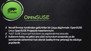 ✘ Novell firması tarafından geliştirilen bir Linux dağıtımıdır. OpenSUSE
Linux OpenSUSE Projesiyle tasarlanmıştır.
✘ YaST SuSE Linux için kurulum ve yapılandırma aracıdır.
✘ Kullanımı kolay ve çekici ara yüzü ve kurulum sırasında ya da
sonrasında sisteminizi hızlı olarak özelleştirme yeteneği ile oldukça
popülerdir.
OpenSUSE
 