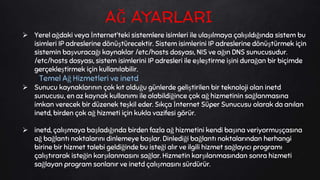  Yerel ağdaki veya İnternet’teki sistemlere isimleri ile ulaşılmaya çalışıldığında sistem bu
isimleri IP adreslerine dönüştürecektir. Sistem isimlerini IP adreslerine dönüştürmek için
sistemin başvuracağı kaynaklar /etc/hosts dosyası, NIS ve ağın DNS sunucusudur.
/etc/hosts dosyası, sistem isimlerini IP adresleri ile eşleştirme işini durağan bir biçimde
gerçekleştirmek için kullanılabilir.
Temel Ağ Hizmetleri ve inetd
 Sunucu kaynaklarının çok kıt olduğu günlerde geliştirilen bir teknoloji olan inetd
sunucusu, en az kaynak kullanımı ile olabildiğince çok ağ hizmetinin sağlanmasına
imkan verecek bir düzenek teşkil eder. Sıkça İnternet Süper Sunucusu olarak da anılan
inetd, birden çok ağ hizmeti için kukla vazifesi görür.
 inetd, çalışmaya başladığında birden fazla ağ hizmetini kendi başına veriyormuşçasına
ağ bağlantı noktalarını dinlemeye başlar. Dinlediği bağlantı noktalarından herhangi
birine bir hizmet talebi geldiğinde bu isteği alır ve ilgili hizmet sağlayıcı programı
çalıştırarak isteğin karşılanmasını sağlar. Hizmetin karşılanmasından sonra hizmeti
sağlayan program sonlanır ve inetd çalışmasını sürdürür.
AĞ AYARLARI
 