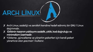 ARCH LİNUX
✘ Arch Linux, sadeliği ve zerafeti kendine hedef edinmiş bir GNU / Linux
dağıtımıdır.
✘ Ekibinin tasarım yaklaşımı sadelik, şıklık, kod doğruluğu ve
minimalizm üzerinedir.
✘ Yükleme , güncelleme ve yönetim paketleri için kendi paket
yöneticisi olan pacman’ i kullanır.
 