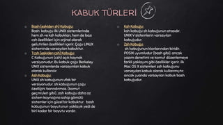 KABUK TÜRLERİ
o Bash (eskiden sh) Kabuğu:
Bash kabuğu ilk UNIX sistemlerinde
hem sh ve ksh kabukları, hem de bazı
csh özellikleri için orjinal olarak
geliştirilen özellikleri içerir. Çoğu LINUX
sisteminde varsayılan kabuktur.
o Tcsh (eskiden csh) Kabuğu:
C Kabuğunun (csh) açık kaynak
versiyonudur. Bu kabuk çoğu Berkeley
UNIX sistemlerde varsayınlan kabuk
olarak kullanılır.
o Ash Kabuğu:
UNIX sh kabuğunun ufak bir
versiyonudur. sh kabuğunun çoğu
özelliğini barındırmaz. (komut
geçmişleri gibi)...ash kabuğu daha az
sistem kaynağına sahip gömülü
sistemler için güzel bir kabuktur. bash
kabuğunun boyutunun yaklaşık yedi de
biri kadar bir boyutu vardır.
o Ksh Kabuğu:
ksh kabuğu sh kabuğunun atasıdır.
UNIX V sistemlerin varsayılan
kabuğudur.
o Zsh Kabuğu:
sh kabuğunun klonlarından biridir.
POSIX uyumludur (bash gibi). ancak
yazım denetimi ve komut düzenlemeye
farklı yaklaşım gibi özellikler içerir. ilk
Mac OS X sistemleri zsh kabuğunu
varsayılan kabuk olarak kullanmıştır.
ancak şuanda varsayılan kabuk bash
kabuğudur.
 