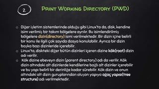 Print Working Directory (PWD)
o Diğer işletim sistemlerinde olduğu gibi Linux’ta da, disk, kendine
isim verilmiş bir takım bölgelere ayrılır. Bu isimlendirilmiş
bölgelere dizin(directory) ismi verilmektedir. Bir dizin içine belirli
bir konu ile ilgili çok sayıda dosya konulabilir. Ayrıca bir dizin
başka bazı dizinleride içerebilir.
o Linux’ta, diskteki diğer bütün dizinleri içeren dizine kök(root) dizin
adı verilir.
o Kök dizine ebeveyn dizin (parent directory) adı da verilir. Kök
dizin altındaki alt dizinlerde kendilerine bağlı alt dizinler içerebilir
ve bu yapı belirli bir derinliğe kadar sürebilir. Kök dizin ve onun
altındaki alt dizin guruplarından oluşan yapıya ağaç yapısı(tree
structure) adı verilmektedir.
2.
 