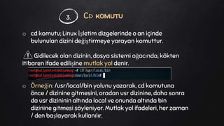 Cd komutu
o cd komutu; Linux İşletim dizgelerinde o an içinde
bulunulan dizini değiştirmeye yarayan komuttur.
Gidilecek olan dizinin, dosya sistemi ağacında, kökten
itibaren ifade edilişine mutlak yol denir.
o Örneğin: /usr/local/bin yolunu yazarak, cd komutuna
önce / dizinine gitmesini, oradan usr dizinine, daha sonra
da usr dizininin altında local ve onunda altında bin
dizinine gitmesi söyleniyor. Mutlak yol ifadeleri, her zaman
/ den başlayarak kullanılır.
3.
 