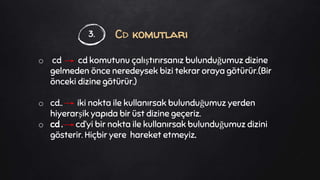 Cd komutları
o cd cd komutunu çalıştırırsanız bulunduğumuz dizine
gelmeden önce neredeysek bizi tekrar oraya götürür.(Bir
önceki dizine götürür.)
o cd.. iki nokta ile kullanırsak bulunduğumuz yerden
hiyerarşik yapıda bir üst dizine geçeriz.
o cd . cd’yi bir nokta ile kullanırsak bulunduğumuz dizini
gösterir. Hiçbir yere hareket etmeyiz.
3.
 