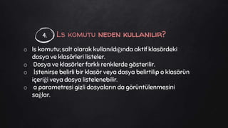 Ls komutu neden kullanılır?
o ls komutu; salt olarak kullanıldığında aktif klasördeki
dosya ve klasörleri listeler.
o Dosya ve klasörler farklı renklerde gösterilir.
o İstenirse belirli bir klasör veya dosya belirtilip o klasörün
içeriği veya dosya listelenebilir.
o a parametresi gizli dosyaların da görüntülenmesini
sağlar.
4.
 