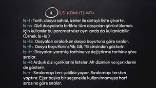 Ls komutları
ls -l : Tarih, dosya sahibi, izinler ile detaylı liste çıkartır.
ls -a : Gizli dosyalarla birlikte tüm dosyaları görüntülemek
için kullanılır bu parametreler aynı anda da kullanılabilir.
(Örnek: ls -la )
ls -lS : Dosyaları sıralarken dosya boyutuna göre sıralar.
ls -lh : Dosya boyutlarını Mb, GB, TB cinsinden gösterir.
ls -lt : Dosyaları yaratılış tarihine ve değiştirme tarihine göre
sıralar.
ls -R: Ardışık dizi içeriklerini listeler. Alt dizinleri ve içeriklerini
de gösterir.
ls -r : Sıralamayı ters şekilde yapar. Sıralamayı tersten
yaptırır. Eğer başka bir seçenekle kullanılmamışsa harf
sırasına göre sıralar.
4.
 