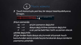 Touch komutu
✘ Touch komutuyla yeni boş bir dosya tasarlayabiliyoruz.
Örneğin;
✘Aynı zamanda
-a --> erişim zamanını değiştirir
-m --> dosya değiştirilme zamanını değiştirir
-t --> o an yerine belirtilen tarih ve zaman olacak
şekilde değiştirilir.
✘Eğer birden fazla dosya oluşturmak istiyorsak touch
komutundan sonra arada boşluk bırakarak dosya isimlerini
yazmamız yeterlidir.
5.
 