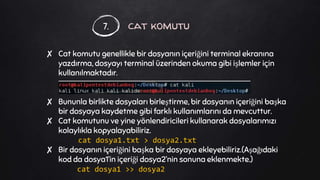 cat komutu
✘ Cat komutu genellikle bir dosyanın içeriğini terminal ekranına
yazdırma, dosyayı terminal üzerinden okuma gibi işlemler için
kullanılmaktadır.
✘ Bununla birlikte dosyaları birleştirme, bir dosyanın içeriğini başka
bir dosyaya kaydetme gibi farklı kullanımlarını da mevcuttur.
✘ Cat komutunu ve yine yönlendiricileri kullanarak dosyalarımızı
kolaylıkla kopyalayabiliriz.
cat dosya1.txt > dosya2.txt
✘ Bir dosyanın içeriğini başka bir dosyaya ekleyebiliriz.(Aşağıdaki
kod da dosya1’in içeriği dosya2’nin sonuna eklenmekte.)
cat dosya1 >> dosya2
7.
 
