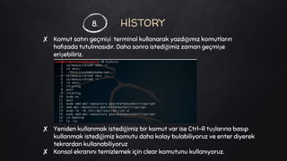 HİSTORY
✘ Komut satırı geçmişi terminal kullanarak yazdığımız komutların
hafızada tutulmasıdır. Daha sonra istediğimiz zaman geçmişe
erişebiliriz.
✘ Yeniden kullanmak istediğimiz bir komut var ise Ctrl-R tuşlarına basıp
kullanmak istediğimiz komutu daha kolay bulabiliyoruz ve enter diyerek
tekrardan kullanabiliyoruz
✘ Konsol ekranını temizlemek için clear komutunu kullanıyoruz.
8.
 