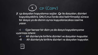 cp (Copy)
✘ cp dosyaları kopyalamızı sağlar. Cp ile dosyaları, dizinleri
kopyalayabiliriz. GNU/Linux'larda aksi belirtilmediği sürece
bir dosya ya da dizinin aynısı kopyalanacaksa üzerine
yazar.
-i --> Eğer benzer bir dizin ya da dosya kopyalanıyorsa
uyarması istenir.
-r --> Alt dizinleriyle birlikte dizinleri ve dosyaları kopyalar.
-R --> Alt dizinleriyle birlikte dizinleri ve dosyaları kopyalar.
9.
 