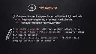 MV komutu
✘ Dosyaları taşımak veya adlarını değiştirmek için kullanılır.
-i --> Taşıma öncesi onay istenmesi için kullanılır.
-f --> Onaylatmaksızın taşımaya yarar.
$ mv oldfile newfile «Dosyayı yeniden adlandırdık»
$ Mv file2 / home / Pete / Documents «Dosyayı farklı
bir dizine taşıdık»
$ Mv file_1 file_2 / somedirectory «Birden fazla
dosyayı taşımak için kullanılır»
10.
 