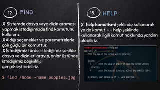 FİND
✘ Sistemde dosya veya dizin araması
yapmak istediğimizde find komutunu
kullanırız.
✘Aldığı seçenekler ve paremetrelerle
çok güçlü bir komuttur.
✘İstediğimiz türde, istediğimiz şekilde
dosya ve dizinleri arayıp, onlar üstünde
istediğimiz değişikliği
gerçekleştirebiliriz.
$ find /home -name puppies.jpg
12. 13. HELP
✘ help komutismi şeklinde kullanarak
ya da komut - - help şeklinde
kullanarak ilgili komut hakkında yardım
alabiliriz.
 