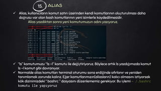 alias
 Alias, kullanıcıların komut satırı üzerinden kendi komutlarının oluşturulması daha
doğrusu var olan bash komutlarının yeni isimlerle kaydedilmesidir.
Alias yazdıktan sonra yeni komutumuzun adını yazıyoruz.
 “ls” komutumuzu “ls -l” komutu ile değiştiriyoruz. Böylece artık ls yazdığımızda komut
ls -l komut gibi davranıyor.
 Normalde alias komutları terminal oturumu sona erdiğinde sıfırlanır ve yeniden
tanımlamak zorunda kalırız. Eğer komutlarımızın(aliasların) kalıcı olmasını istiyorsak
kök dizinimizdeki “.bashrc ” dosyasını düzenlememiz gerekiyor. Bu işlemi ~ /.bashrc
komutu ile yapıyoruz
15.
 