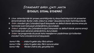 Standart girdi ,çıktı ,hata
(stdout; stdin; stderr)
 Linux sistemlerinde bir proses yaratıldığında üç dosya betimleyicisi üst prosesten
aktarılmaktadır. Bunlar stdin, stdout ve stderr dosyalarına ilişkin betimleyicilerdir.
 Stdin ; standart giriş (standard input) dosyasıdır ve default olarak okuma amacıyla
terminale (yani kalvyeye) yönlendirilmiş durumdadır.
 Stdout ; standart çıkış (standard output) dosyasıdır ve default olarak yazma amaçlı
terminale (yani ekrana) yönlendirilmiş durumdadır.
 Stderr ise programda oluşacak hata mesajlarının yazdırılması için kullanılan
standart hata (standard error) dosyasıdır.
komut >file stdout’a gelen akışı file’a aktarır
komut >>file stdout’a gelen akışı file’ın sonuna ekler.
komut <file file’dan stdin’e akış gerçekleştirir.
 