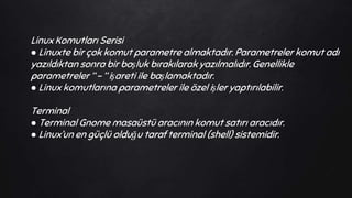 Linux Komutları Serisi
● Linuxte bir çok komut parametre almaktadır. Parametreler komut adı
yazıldıktan sonra bir boşluk bırakılarak yazılmalıdır. Genellikle
parametreler “ - “ işareti ile başlamaktadır.
● Linux komutlarına parametreler ile özel işler yaptırılabilir.
Terminal
● Terminal Gnome masaüstü aracının komut satırı aracıdır.
● Linux’un en güçlü olduğu taraf terminal (shell) sistemidir.
 