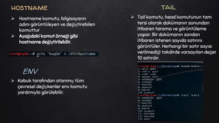  Kabuk tarafından atanmış tüm
çevresel değişkenler env komutu
yardımıyla görülebilir.
hostname tail
 Tail komutu, head komutunun tam
tersi olarak dokümanın sonundan
itibaren tarama ve görüntüleme
yapar. Bir dokümanın sondan
itibaren istenen sayıda satırını
görüntüler. Herhangi bir satır sayısı
verilmediği takdirde varsayılan değer
10 satırdır.
 Hostname komutu, bilgisayarın
adını görüntüleyen ve değiştirebilen
komuttur
 Aşağıdaki komut örneği gibi
hostname değiştirilebilir.
ENV
 