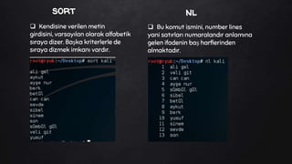 sort
 Bu komut ismini, number lines
yani satırları numaralandır anlamına
gelen ifadenin baş harflerinden
almaktadır.
 Kendisine verilen metin
girdisini, varsayılan olarak alfabetik
sıraya dizer. Başka kriterlerle de
sıraya dizmek imkanı vardır.
nl
 