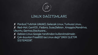 LİNUX DAĞITIMLARI
✘ Pardus( Tubitak UAKAE), Gelecek Linux, Turkuaz Linux…
✘ Red-Hat, CentOS , Fedora, Suse,Debian , Knoppix,Mandriva,
Ubuntu, Gentoo,Slackware…
✘ Debian Linux Google tarafından kullanılmaktadır.
✘ Çok duyulan FreeBSD ise Linux değil ‘’UNİX İŞLETİM
SİSTEMİDİR’’.
 