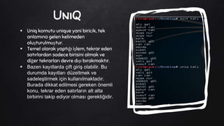 UniQ
 Uniq komutu unique yani biricik, tek
anlamına gelen kelimeden
oluşturulmuştur.
 Temel olarak yaptığı işlem, tekrar eden
satırlardan sadece birisini almak ve
diğer tekrarları devre dışı bırakmaktır.
 Bazen kayıtlarda çift giriş olabilir. Bu
durumda kayıtları düzeltmek ve
sadeleştirmek için kullanılmaktadır.
Burada dikkat edilmesi gereken önemli
konu, tekrar eden satırların alt alta
birbirini takip ediyor olması gerektiğidir.
 