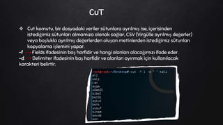 CuT
 Cut komutu, bir dosyadaki veriler sütunlara ayrılmış ise, içerisinden
istediğimiz sütunları almamıza olanak sağlar, CSV (Virgülle ayrılmış değerler)
veya boşlukla ayrılmış değerlerden oluşan metinlerden istediğimiz sütunları
kopyalama işlemini yapar.
-f Fields ifadesinin baş harfidir ve hangi alanları alacağımızı ifade eder.
-d Delimiter ifadesinin baş harfidir ve alanları ayırmak için kullanılacak
karakteri belirtir.
 